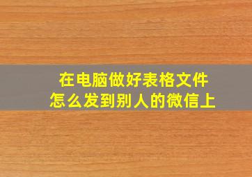 在电脑做好表格文件怎么发到别人的微信上