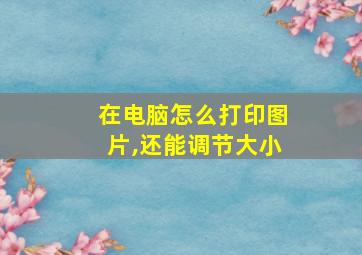 在电脑怎么打印图片,还能调节大小