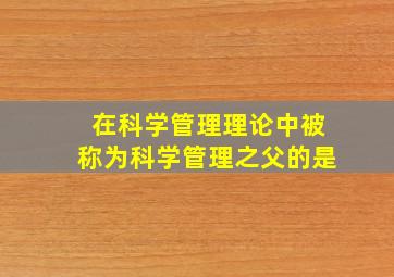 在科学管理理论中被称为科学管理之父的是