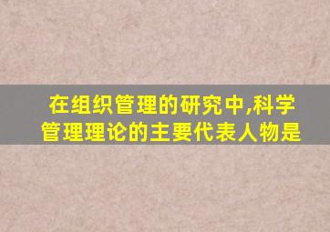 在组织管理的研究中,科学管理理论的主要代表人物是