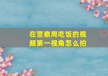 在警察局吃饭的视频第一视角怎么拍