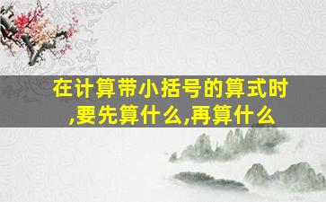 在计算带小括号的算式时,要先算什么,再算什么