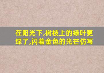 在阳光下,树枝上的绿叶更绿了,闪着金色的光芒仿写