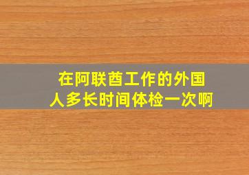 在阿联酋工作的外国人多长时间体检一次啊