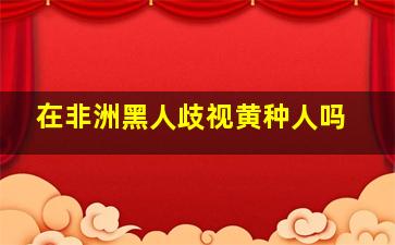 在非洲黑人歧视黄种人吗