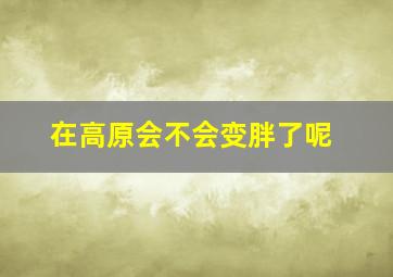 在高原会不会变胖了呢