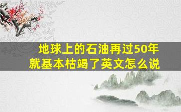 地球上的石油再过50年就基本枯竭了英文怎么说