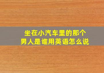 坐在小汽车里的那个男人是谁用英语怎么说