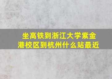 坐高铁到浙江大学紫金港校区到杭州什么站最近