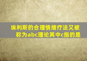 埃利斯的合理情绪疗法又被称为abc理论其中c指的是