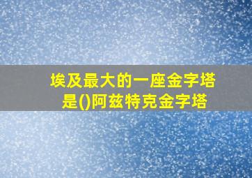 埃及最大的一座金字塔是()阿兹特克金字塔