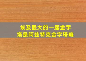 埃及最大的一座金字塔是阿兹特克金字塔嘛