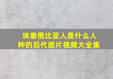 埃塞俄比亚人是什么人种的后代图片视频大全集