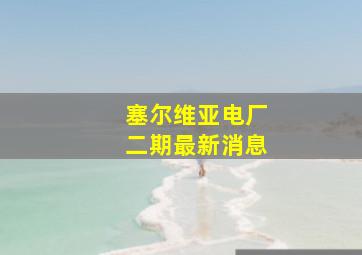 塞尔维亚电厂二期最新消息