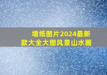 墙纸图片2024最新款大全大图风景山水画