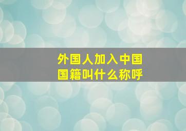 外国人加入中国国籍叫什么称呼