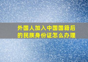 外国人加入中国国籍后的民族身份证怎么办理