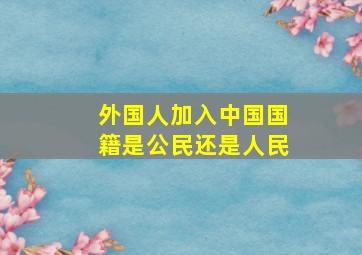 外国人加入中国国籍是公民还是人民