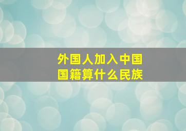 外国人加入中国国籍算什么民族