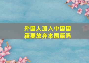 外国人加入中国国籍要放弃本国籍吗