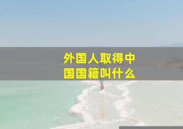 外国人取得中国国籍叫什么