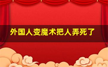 外国人变魔术把人弄死了