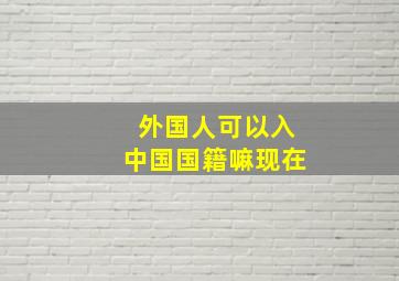 外国人可以入中国国籍嘛现在