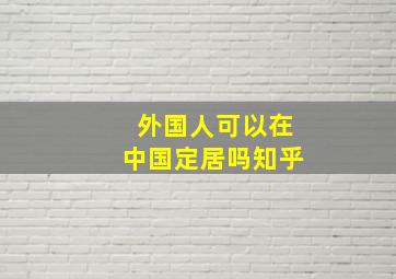 外国人可以在中国定居吗知乎