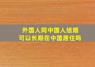 外国人同中国人结婚可以长期在中国居住吗