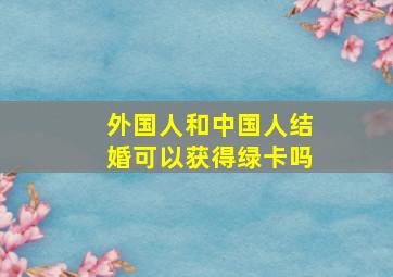 外国人和中国人结婚可以获得绿卡吗