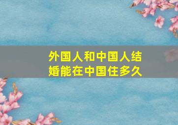 外国人和中国人结婚能在中国住多久