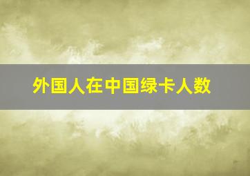 外国人在中国绿卡人数