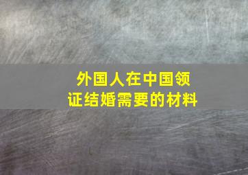 外国人在中国领证结婚需要的材料