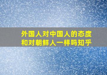 外国人对中国人的态度和对朝鲜人一样吗知乎