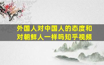 外国人对中国人的态度和对朝鲜人一样吗知乎视频