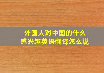 外国人对中国的什么感兴趣英语翻译怎么说