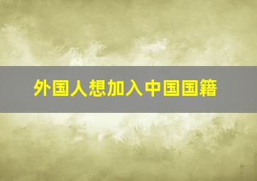 外国人想加入中国国籍