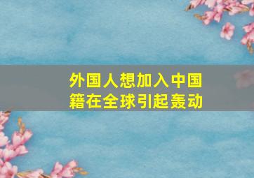 外国人想加入中国籍在全球引起轰动