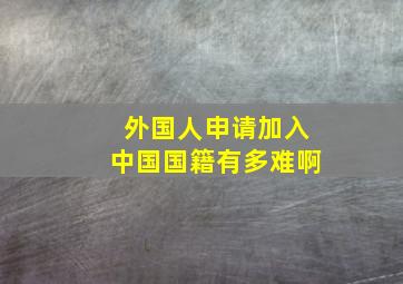 外国人申请加入中国国籍有多难啊