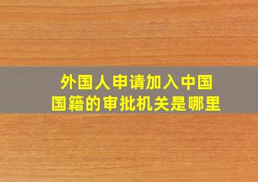 外国人申请加入中国国籍的审批机关是哪里