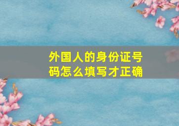 外国人的身份证号码怎么填写才正确