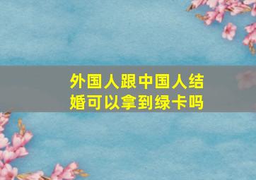 外国人跟中国人结婚可以拿到绿卡吗