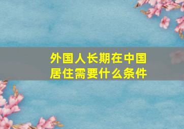 外国人长期在中国居住需要什么条件