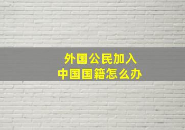 外国公民加入中国国籍怎么办