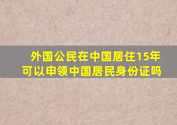 外国公民在中国居住15年可以申领中国居民身份证吗