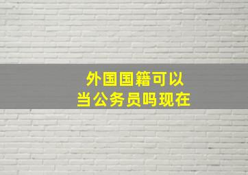 外国国籍可以当公务员吗现在