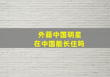 外籍中国明星在中国能长住吗