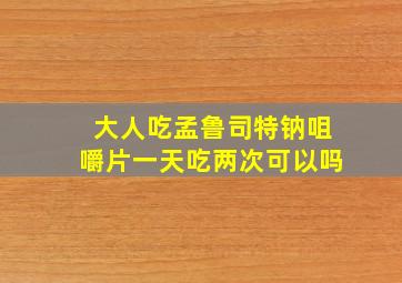 大人吃孟鲁司特钠咀嚼片一天吃两次可以吗