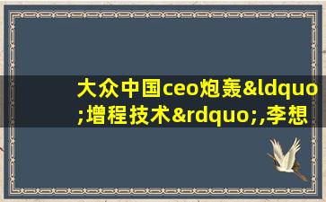 大众中国ceo炮轰“增程技术”,李想回应:不服来战