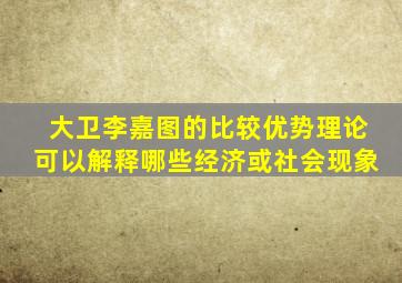 大卫李嘉图的比较优势理论可以解释哪些经济或社会现象